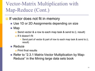 Vector-Matrix Multiplication with
Map-Reduce (Cont.)
 If vector does not fit in memory
 Use 1D or 2D Assignments depending on size
 Map
 Send vector & a row to each map task & send to (i, result)
 If it doesn’t fit
 Send part of vector & part of row to each map task & send to (i,
result)
 Reduce
 Print final results
 Refer to “2.3.1 Matrix-Vector Multiplication by Map-
Reduce” in the Mining large data sets book
11
 