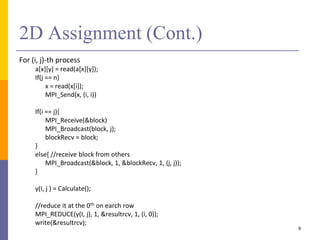 2D Assignment (Cont.)
For (i, j)-th process
a[x][y] = read(a[x][y]);
If(j == n)
x = read(x[i]);
MPI_Send(x, (i, i))
If(i == j){
MPI_Receive(&block)
MPI_Broadcast(block, j);
blockRecv = block;
}
else{ //receive block from others
MPI_Broadcast(&block, 1, &blockRecv, 1, (j, j));
}
y(I, j ) = Calculate();
//reduce it at the 0th on earch row
MPI_REDUCE(y(I, j), 1, &resultrcv, 1, (i, 0));
write(&resultrcv);
9
 