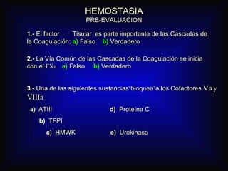 HEMOSTASIA PRE-EVALUACION 1.-  El factor  Tisular  es parte importante de las Cascadas de la Coagulación:  a)  Falso  b)   Verdadero  2.-  La Vía Común de las Cascadas de la Coagulación se inicia con el  FXa   a )  Falso  b)  Verdadero 3.-  Una de las siguientes sustancias“bloquea”a los Cofactores  Va  y  VIIIa a)   ATIII  d)   Proteína C  b)   TFPI c)   HMWK  e)  Urokinasa 