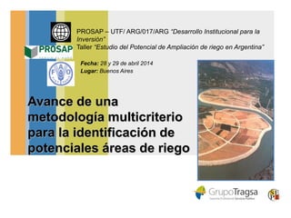 Avance de una
metodología multicriterio
para la identificación de
potenciales áreas de riego
PROSAP – UTF/ ARG/017/ARG “Desarrollo Institucional para la
Inversión”
Taller “Estudio del Potencial de Ampliación de riego en Argentina”
Fecha: 28 y 29 de abril 2014
Lugar: Buenos Aires
 