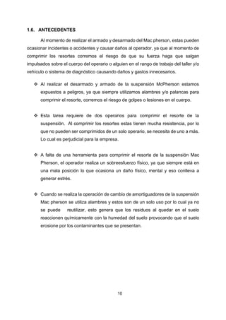 10
1.6. ANTECEDENTES
Al momento de realizar el armado y desarmado del Mac pherson, estas pueden
ocasionar incidentes o accidentes y causar daños al operador, ya que al momento de
comprimir los resortes corremos el riesgo de que su fuerza haga que salgan
impulsados sobre el cuerpo del operario o alguien en el rango de trabajo del taller y/o
vehículo o sistema de diagnóstico causando daños y gastos innecesarios.
❖ Al realizar el desarmado y armado de la suspensión McPherson estamos
expuestos a peligros, ya que siempre utilizamos alambres y/o palancas para
comprimir el resorte, corremos el riesgo de golpes o lesiones en el cuerpo.
❖ Esta tarea requiere de dos operarios para comprimir el resorte de la
suspensión. Al comprimir los resortes estas tienen mucha resistencia, por lo
que no pueden ser comprimidos de un solo operario, se necesita de uno a más.
Lo cual es perjudicial para la empresa.
❖ A falta de una herramienta para comprimir el resorte de la suspensión Mac
Pherson, el operador realiza un sobreesfuerzo físico, ya que siempre está en
una mala posición lo que ocasiona un daño físico, mental y eso conlleva a
generar estrés.
❖ Cuando se realiza la operación de cambio de amortiguadores de la suspensión
Mac pherson se utiliza alambres y estos son de un solo uso por lo cual ya no
se puede reutilizar, esto genera que los residuos al quedar en el suelo
reaccionen químicamente con la humedad del suelo provocando que el suelo
erosione por los contaminantes que se presentan.
 