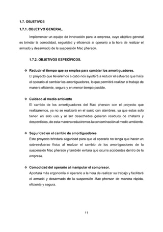 11
1.7. OBJETIVOS
1.7.1. OBJETIVO GENERAL.
Implementar un equipo de innovación para la empresa, cuyo objetivo general
es brindar la comodidad, seguridad y eficiencia al operario a la hora de realizar el
armado y desarmado de la suspensión Mac pherson.
1.7.2. OBJETIVOS ESPECÍFICOS.
❖ Reducir el tiempo que se emplea para cambiar los amortiguadores.
El proyecto que llevaremos a cabo nos ayudará a reducir el esfuerzo que hace
el operario al cambiar los amortiguadores, lo que permitirá realizar el trabajo de
manera eficiente, segura y en menor tiempo posible.
❖ Cuidado al medio ambiente
El cambio de los amortiguadores del Mac pherson con el proyecto que
realizaremos, ya no se realizará en el suelo con alambres, ya que estas solo
tienen un solo uso y al ser desechados generan residuos de chatarra y
desperdicios, de esta manera reduciremos la contaminación al medio ambiente.
❖ Seguridad en el cambio de amortiguadores
Este proyecto brindará seguridad para que el operario no tenga que hacer un
sobreesfuerzo físico al realizar el cambio de los amortiguadores de la
suspensión Mac pherson y también evitara que ocurra accidentes dentro de la
empresa.
❖ Comodidad del operario al manipular el compresor.
Aportará más ergonomía al operario a la hora de realizar su trabajo y facilitará
el armado y desarmado de la suspensión Mac pherson de manera rápida,
eficiente y segura.
 