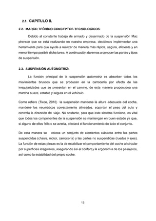 13
2.1. CAPITULO II.
2.2. MARCO TEÓRICO CONCEPTOS TECNOLOGICOS
Debido al constante trabajo de armado y desarmado de la suspensión Mac
pherson que se está realizando en nuestra empresa, decidimos implementar una
herramienta para que ayude a realizar de manera más rápida, segura, eficiente y en
menor tiempo posible dicha tarea. A continuación daremos a conocer las partes y tipos
de suspensión.
2.3. SUSPENSIÓN AUTOMOTRIZ:
La función principal de la suspensión automotriz es absorber todos los
movimientos bruscos que se producen en la carrocería por efecto de las
irregularidades que se presentan en el camino, de esta manera proporciona una
marcha suave, estable y segura en el vehículo.
Como refiere (Tixce, 2016) la suspensión mantiene la altura adecuada del coche,
mantiene los neumáticos correctamente alineados, soportan el peso del auto y
controla la dirección del viaje. No obstante, para que este sistema funcione, es vital
que todos los componentes de la suspensión se mantengan en buen estado ya que,
si alguno de ellos falla o se avería, afectará el funcionamiento de todo el conjunto.
De esta manera se coloca un conjunto de elementos elásticos entre las partes
suspendidas (chasis, motor, carrocería) y las partes no suspendidas (ruedas y ejes).
La función de estas piezas es la de estabilizar el comportamiento del coche al circular
por superficies irregulares, asegurando así el confort y la ergonomía de los pasajeros,
así como la estabilidad del propio coche.
 