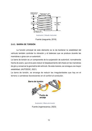15
Ilustración 2 Muelle helicoidal
Fuente (siaguanta, 2018)
2.4.3. BARRA DE TORSIÓN
La función principal de este elemento es la de mantener la estabilidad del
vehículo también controlar la vibración y el balanceo que se produce durante las
maniobras o giros con un automóvil.
La barra de torsión es un componente de la suspensión de automóvil, normalmente
hecha de acero, que sirve para reducir el desplazamiento del chasis en las maniobras
de giro y conservar la geometría del vehículo. De esta manera, se consigue una mayor
estabilidad. (AUTODOC, 2021)
La barra de torsión, se encarga de reducir las irregularidades que hay en el
terreno o carreteras favoreciendo en el confort al conductor.
Ilustración 3 Barra de torsión
Fuente (ingemecanica, 2023)
 