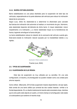 16
2.4.4. BARRA ESTABILIZADORA
Barra estabilizadora es una pieza diseñada para la suspensión de todo tipo de
vehículos, especialmente en la parte delantera del vehículo para reducir la inclinación
lateral de la carrocería.
Según (Luis, 2022) Su elasticidad va a determinar la efectividad para cancelar
las fuerzas de inclinación del automotor al realizar un movimiento de giro. Asimismo,
esta elasticidad depende del diámetro de dicha barra: A mayor elasticidad, menor
impedimento a la inclinación, y a menor elasticidad mayor es la transferencia de
fuerza, logrando amortiguar la fuerza del giro.
La barra estabilizadora reduce la rotación de la carrocería del vehículo cuando gira.
Esta barra resiste la inclinación natural causada por la inestabilidad debido a su
rigidez.
Ilustración 4 Barra estabilizadora
Fuente (Luis, 2022)
2.5. TIPOS DE SUSPENSIÓN
2.5.1 SUSPENSIÓN DE EJE RÍGIDA
Este tipo de suspensión es muy utilizada por su sencillez. En una sola
configuración, el resorte y el amortiguador se pueden instalar como una unidad para
ahorrar espacio.
Como refiere (Blancarte, 2013) Esta suspensión trasera dependiente o de eje rígido,
ésta consta de una barra sólida que conecta las dos ruedas traseras –similar a la
frontal dependiente. En un diseño tradicional el resorte está conectado al eje, mientras
que la otra parte está adjunta al cuadro, al mismo tiempo el amortiguador está atado
a la abrazadera que sostiene el resorte al eje.
 