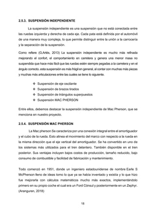 18
2.5.3. SUSPENSIÓN INDEPENDIENTE
La suspensión independiente es una suspensión que no está conectada entre
las ruedas izquierda y derecha de cada eje. Cada pata está definida por el automóvil
de una manera muy compleja, lo que permite distinguir entre la unión a la carrocería
y la separación de la suspensión.
Como refiere (G.Artés, 2013) La suspensión independiente es mucho más refinada
mejorando el confort, el comportamiento en carretera y genera una menor masa no
suspendida que hace más fácil que las ruedas estén siempre pegadas a la carretera y en el
ángulo correcto. esta suspensión es más frágil en general, al contar con muchas más piezas
y muchas más articulaciones entre las cuales se tiene lo siguiente.
❖ Suspensión de eje oscilante
❖ Suspensión de brazos tirados
❖ Suspensión de triángulos superpuestos
❖ Suspensión MAC PHERSON
Entre ellos, debemos destacar la suspensión independiente de Mac Pherson, que se
menciona en nuestro proyecto.
2.5.4. SUSPENSIÓN MAC PHERSON
La Mac pherson Se caracteriza por una conexión integral entre el amortiguador
y el cubo de la rueda. Esto alinea el movimiento del marco con respecto a la rueda en
la misma dirección que el eje vertical del amortiguador. Se ha convertido en uno de
los sistemas más utilizados para el tren delantero. También disponible en el tren
posterior. Sus ventajas incluyen bajos costos de producción, tamaño reducido, bajo
consumo de combustible y facilidad de fabricación y mantenimiento.
Todo comenzó en 1951, donde un ingeniero estadounidense de nombre Earle S
McPherson lleno de ideas tomo lo que ya se había inventado y existía y lo que hizo
fue mejorarla con cálculos matemáticos mucho más exactos, implementándolo
primero en su propio coche el cual era un Ford Cónsul y posteriormente en un Zephyr.
(Aranguren, 2018)
 