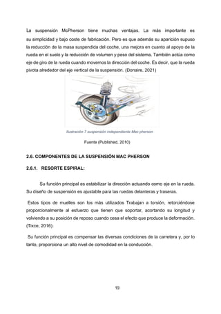 19
La suspensión McPherson tiene muchas ventajas. La más importante es
su simplicidad y bajo coste de fabricación. Pero es que además su aparición supuso
la reducción de la masa suspendida del coche, una mejora en cuanto al apoyo de la
rueda en el suelo y la reducción de volumen y peso del sistema. También actúa como
eje de giro de la rueda cuando movemos la dirección del coche. Es decir, que la rueda
pivota alrededor del eje vertical de la suspensión. (Donaire, 2021)
Ilustración 7 suspensión independiente Mac pherson
Fuente (Published, 2010)
2.6. COMPONENTES DE LA SUSPENSIÓN MAC PHERSON
2.6.1. RESORTE ESPIRAL:
Su función principal es estabilizar la dirección actuando como eje en la rueda.
Su diseño de suspensión es ajustable para las ruedas delanteras y traseras.
Estos tipos de muelles son los más utilizados Trabajan a torsión, retorciéndose
proporcionalmente al esfuerzo que tienen que soportar, acortando su longitud y
volviendo a su posición de reposo cuando cesa el efecto que produce la deformación.
(Tixce, 2016).
Su función principal es compensar las diversas condiciones de la carretera y, por lo
tanto, proporciona un alto nivel de comodidad en la conducción.
 