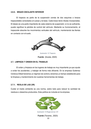 22
2.6.5. BRAZO OSCILANTE INFERIOR
El trapecio es parte de la suspensión consta de dos esquinas o brazos
trapezoidales conectados al cuerpo y la base. Cada brazo tiene rótulas incorporadas.
El deseo es una parte importante de cada sistema de suspensión; si no es suficiente,
puede significar la pérdida de control del vehículo. Mediante su funcionamiento, el
trapezoide absorbe los movimientos verticales del vehículo, manteniendo las llantas
en contacto con el suelo.
Ilustración 12 Trapecio
Fuente (Acosta, 2020)
2.7. LIMPIEZA Y ORDEN EN EL TRABAJO
El orden y limpieza en los lugares de trabajo es muy importante ya que ayuda
a evitar los accidentes. y trabajar de forma más eficiente. En la empresa Gutiérrez
Córdova Clibert tenemos un régimen de control y tenemos un tiempo establecido para
la limpieza y mantenimiento de nuestras herramientas de trabajo.
2.7.1. REGLA DE LAS (3R)
Cuidar el medio ambiente es una norma, sobre todo para reducir la cantidad de
residuos o desechos producidos. Esta política es incluida en la empresa.
Ilustración 13 Regla de las 3 R
Fuente (Tavares., 2023)
 