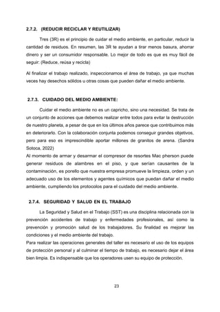 23
2.7.2. (REDUCIR RECICLAR Y REUTILIZAR)
Tres (3R) es el principio de cuidar el medio ambiente, en particular, reducir la
cantidad de residuos. En resumen, las 3R te ayudan a tirar menos basura, ahorrar
dinero y ser un consumidor responsable. Lo mejor de todo es que es muy fácil de
seguir: (Reduce, reúsa y recicla)
Al finalizar el trabajo realizado, inspeccionamos el área de trabajo, ya que muchas
veces hay desechos sólidos u otras cosas que pueden dañar el medio ambiente.
2.7.3. CUIDADO DEL MEDIO AMBIENTE:
Cuidar el medio ambiente no es un capricho, sino una necesidad. Se trata de
un conjunto de acciones que debemos realizar entre todos para evitar la destrucción
de nuestro planeta, a pesar de que en los últimos años parece que contribuimos más
en deteriorarlo. Con la colaboración conjunta podemos conseguir grandes objetivos,
pero para eso es imprescindible aportar millones de granitos de arena. (Sandra
Sotoca, 2022)
Al momento de armar y desarmar el compresor de resortes Mac pherson puede
generar residuos de alambres en el piso, y que serían causantes de la
contaminación, es porello que nuestra empresa promueve la limpieza, orden y un
adecuado uso de los elementos y agentes químicos que puedan dañar el medio
ambiente, cumpliendo los protocolos para el cuidado del medio ambiente.
2.7.4. SEGURIDAD Y SALUD EN EL TRABAJO
La Seguridad y Salud en el Trabajo (SST) es una disciplina relacionada con la
prevención accidentes de trabajo y enfermedades profesionales, así como la
prevención y promoción salud de los trabajadores. Su finalidad es mejorar las
condiciones y el medio ambiente del trabajo.
Para realizar las operaciones generales del taller es necesario el uso de los equipos
de protección personal y al culminar el tiempo de trabajo, es necesario dejar el área
bien limpia. Es indispensable que los operadores usen su equipo de protección.
 