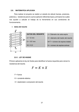 27
2.9. MATEMATICA APLICADA
Para realizar el proyecto se realizó un estudio de cálculo fuerzas, presiones,
potencia y resistencia para lo cual se aplicaron diferentes leyes y principios los cuales
nos ayudan a calcular el trabajo de la herramienta en sus condiciones de
funcionamiento.
• datos del resorte
2.9.1. LEY DE HOOKE
Primero aplicamos la ley de Hooke para identificar la fuerza requerida para vencer la
resistencia del resorte.
𝐹 = 𝐾 × 𝑋
F = fuerza
K = constante elástica
X = elasticidad o compresión del resorte
DATOS DEL RESORTE
d = 12 mm
D = 107 mm
N<t =5,5
d = Diámetro de cada espira
D = diámetro del medio del resorte
N<T = número de espiras totales
N = número de espiras activas
 