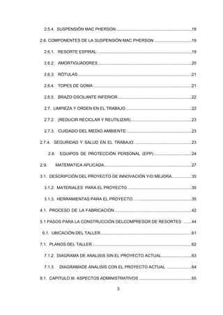 3
2.5.4. SUSPENSIÓN MAC PHERSON.................................................................18
2.6. COMPONENTES DE LA SUSPENSIÓN MAC PHERSON ................................19
2.6.1. RESORTE ESPIRAL: ................................................................................19
2.6.2. AMORTIGUADORES ................................................................................20
2.6.3. RÓTULAS .................................................................................................21
2.6.4. TOPES DE GOMA ....................................................................................21
2.6.5. BRAZO OSCILANTE INFERIOR...............................................................22
2.7. LIMPIEZA Y ORDEN EN EL TRABAJO ........................................................22
2.7.2. (REDUCIR RECICLAR Y REUTILIZAR)....................................................23
2.7.3. CUIDADO DEL MEDIO AMBIENTE:.......................................................23
2.7.4. SEGURIDAD Y SALUD EN EL TRABAJO .................................................23
2.8. EQUIPOS DE PROTECCIÓN PERSONAL (EPP) ................................24
2.9. MATEMATICA APLICADA...........................................................................27
3.1. DESCRIPCIÓN DEL PROYECTO DE INNOVACIÓN Y/O MEJORA.................35
3.1.2. MATERIALES PARA EL PROYECTO. ......................................................35
3.1.3. HERRAMIENTAS PARA EL PROYECTO. .................................................35
4.1. PROCESO DE LA FABRICACIÓN..................................................................42
5.1 PASOS PARA LA CONSTRUCCIÓN DELCOMPRESOR DE RESORTES .......44
6.1. UBICACIÓN DEL TALLER..............................................................................61
7.1. PLANOS DEL TALLER.....................................................................................62
7.1.2. DIAGRAMA DE ANALISIS SIN EL PROYECTO ACTUAL..........................63
7.1.3 DIAGRAMADE ANALISIS CON EL PROYECTO ACTUAL .....................64
8.1. CAPITULO III: ASPECTOS ADMINISTRATIVOS .............................................65
 