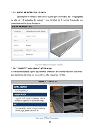 38
3.2.5. ANGULAR METALICO 1/8 6MTS
Este angular metálico de alta calidad cuenta con una medida de 1-1/4 pulgadas
de ala por 1/8 pulgadas de espesor y una longitud de 6 metros. Fabricado con
materiales resistentes y duraderos.
ANGULAR METALICO
Ilustración 26 plancha angular metálico
3.2.6. TUBO RECTANGULO LAC ASTM A 500
Son tubos fabricados a partir de planchas laminados en caliente mediante soldadura
por resistencia eléctrica por inducción de alta frecuencia (ERW).
TUBO RECTANGULO
Ilustración 27 Tubo Rectangular
 