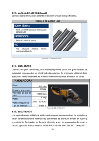 39
3.2.7. VARILLA DE ACERO LISA A36
Barra de acero laminada en caliente de sección circular de superficie lisa.
VARILLA DE ACERO LISA
Ilustración 28 Varilla de Acero
3.2.8. AMOLADORA
Gracias a su gran versatilidad, una amoladora permite cortar una gran variedad de
materiales como pueden ser el mármol o la cerámica. Es importante utilizar el disco
adecuado, y esto dependerá del material con el que vayamos a trabajar los cortes.
AMOLADORA
Disco
115 mm
Potencia adsorbida
670 W
Velocidad de giro en
vacío
12.000 rpm
Peso:
1.5 kg
Voltaje/Frecuencia
220V - 50-60Hz
Tipo de aislación Clase II
Ilustración 29 Amoladora
3.2.9. ELECTRODOS
Los electrodos para soldadura, están en el grupo de los consumibles de soldadura y
sirven para transportar la electricidad y como metal de aporte; se dividen en núcleo y
revestimiento. Se instalan en la porta electrodo y son los encargados de cerrar el
circuito y producir el arco eléctrico. DESCRIPCION DEL ELECTRODO 7018 y 6011.
 