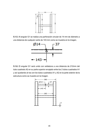 45
5.1.5. Al angular G1 se realiza una perforación circular de 14 mm de diámetro a
una distancia de cualquier canto de 143 mm como se muestra en la imagen.
5.1.6. El angular G1 será unido con soldadura a una distancia de 212mm del
tubo cuadrado A2 en su parte superior encajado entre los 2 tubos cuadrados A1
y así quedando al ras con los tubos cuadrados A1 y A2 en la parte exterior de la
estructura como se muestra en la imagen.
 