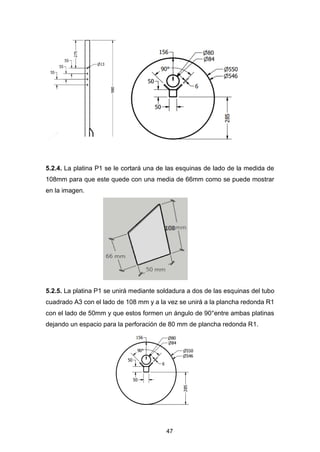 47
5.2.4. La platina P1 se le cortará una de las esquinas de lado de la medida de
108mm para que este quede con una media de 66mm como se puede mostrar
en la imagen.
5.2.5. La platina P1 se unirá mediante soldadura a dos de las esquinas del tubo
cuadrado A3 con el lado de 108 mm y a la vez se unirá a la plancha redonda R1
con el lado de 50mm y que estos formen un ángulo de 90°entre ambas platinas
dejando un espacio para la perforación de 80 mm de plancha redonda R1.
 
