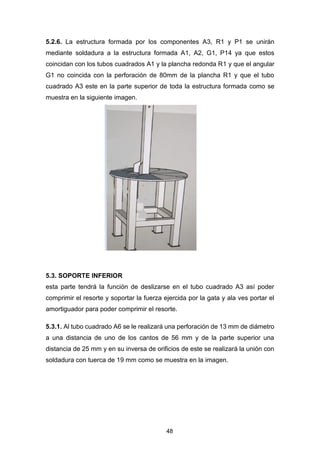 48
5.2.6. La estructura formada por los componentes A3, R1 y P1 se unirán
mediante soldadura a la estructura formada A1, A2, G1, P14 ya que estos
coincidan con los tubos cuadrados A1 y la plancha redonda R1 y que el angular
G1 no coincida con la perforación de 80mm de la plancha R1 y que el tubo
cuadrado A3 este en la parte superior de toda la estructura formada como se
muestra en la siguiente imagen.
5.3. SOPORTE INFERIOR
esta parte tendrá la función de deslizarse en el tubo cuadrado A3 así poder
comprimir el resorte y soportar la fuerza ejercida por la gata y ala ves portar el
amortiguador para poder comprimir el resorte.
5.3.1. Al tubo cuadrado A6 se le realizará una perforación de 13 mm de diámetro
a una distancia de uno de los cantos de 56 mm y de la parte superior una
distancia de 25 mm y en su inversa de orificios de este se realizará la unión con
soldadura con tuerca de 19 mm como se muestra en la imagen.
 