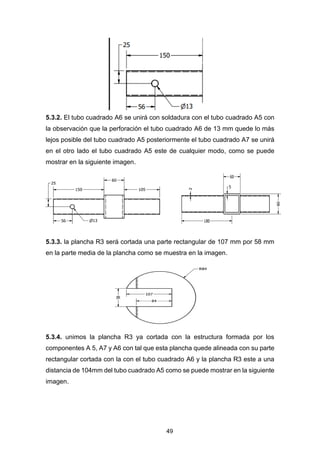 49
5.3.2. El tubo cuadrado A6 se unirá con soldadura con el tubo cuadrado A5 con
la observación que la perforación el tubo cuadrado A6 de 13 mm quede lo más
lejos posible del tubo cuadrado A5 posteriormente el tubo cuadrado A7 se unirá
en el otro lado el tubo cuadrado A5 este de cualquier modo, como se puede
mostrar en la siguiente imagen.
5.3.3. la plancha R3 será cortada una parte rectangular de 107 mm por 58 mm
en la parte media de la plancha como se muestra en la imagen.
5.3.4. unimos la plancha R3 ya cortada con la estructura formada por los
componentes A 5, A7 y A6 con tal que esta plancha quede alineada con su parte
rectangular cortada con la con el tubo cuadrado A6 y la plancha R3 este a una
distancia de 104mm del tubo cuadrado A5 como se puede mostrar en la siguiente
imagen.
 