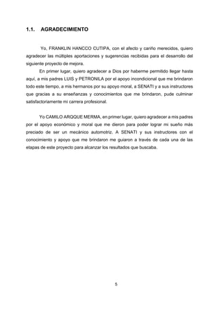 5
1.1. AGRADECIMIENTO
Yo, FRANKLIN HANCCO CUTIPA, con el afecto y cariño merecidos, quiero
agradecer las múltiples aportaciones y sugerencias recibidas para el desarrollo del
siguiente proyecto de mejora.
En primer lugar, quiero agradecer a Dios por haberme permitido llegar hasta
aquí, a mis padres LUIS y PETRONILA por el apoyo incondicional que me brindaron
todo este tiempo, a mis hermanos por su apoyo moral, a SENATI y a sus instructores
que gracias a su enseñanzas y conocimientos que me brindaron, pude culminar
satisfactoriamente mi carrera profesional.
Yo CAMILO ARQQUE MERMA, en primer lugar, quiero agradecer a mis padres
por el apoyo económico y moral que me dieron para poder lograr mi sueño más
preciado de ser un mecánico automotriz. A SENATI y sus instructores con el
conocimiento y apoyo que me brindaron me guiaron a través de cada una de las
etapas de este proyecto para alcanzar los resultados que buscaba.
 