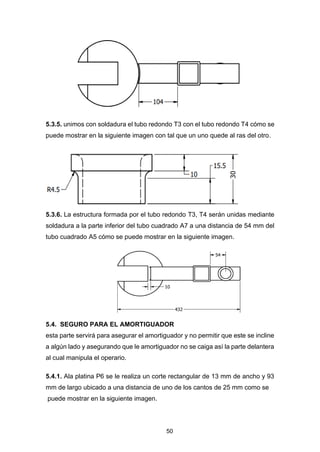 50
5.3.5. unimos con soldadura el tubo redondo T3 con el tubo redondo T4 cómo se
puede mostrar en la siguiente imagen con tal que un uno quede al ras del otro.
5.3.6. La estructura formada por el tubo redondo T3, T4 serán unidas mediante
soldadura a la parte inferior del tubo cuadrado A7 a una distancia de 54 mm del
tubo cuadrado A5 cómo se puede mostrar en la siguiente imagen.
5.4. SEGURO PARA EL AMORTIGUADOR
esta parte servirá para asegurar el amortiguador y no permitir que este se incline
a algún lado y asegurando que le amortiguador no se caiga así la parte delantera
al cual manipula el operario.
5.4.1. Ala platina P6 se le realiza un corte rectangular de 13 mm de ancho y 93
mm de largo ubicado a una distancia de uno de los cantos de 25 mm como se
puede mostrar en la siguiente imagen.
 