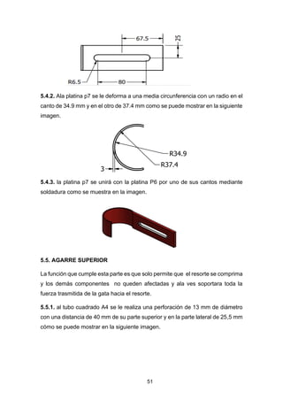 51
5.4.2. Ala platina p7 se le deforma a una media circunferencia con un radio en el
canto de 34.9 mm y en el otro de 37.4 mm como se puede mostrar en la siguiente
imagen.
5.4.3. la platina p7 se unirá con la platina P6 por uno de sus cantos mediante
soldadura como se muestra en la imagen.
5.5. AGARRE SUPERIOR
La función que cumple esta parte es que solo permite que el resorte se comprima
y los demás componentes no queden afectadas y ala ves soportara toda la
fuerza trasmitida de la gata hacia el resorte.
5.5.1. al tubo cuadrado A4 se le realiza una perforación de 13 mm de diámetro
con una distancia de 40 mm de su parte superior y en la parte lateral de 25,5 mm
cómo se puede mostrar en la siguiente imagen.
 