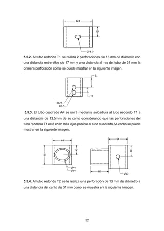 52
5.5.2. Al tubo redondo T1 se realiza 2 perforaciones de 13 mm de diámetro con
una distancia entre ellos de 17 mm y una distancia al ras del tubo de 31 mm la
primera perforación como se puede mostrar en la siguiente imagen.
5.5.3. El tubo cuadrado A4 se unirá mediante soldadura al tubo redondo T1 a
una distancia de 13.5mm de su canto considerando que las perforaciones del
tubo redondo T1 esté en lo más lejos posible al tubo cuadrado A4 como se puede
mostrar en la siguiente imagen.
5.5.4. Al tubo redondo T2 se le realiza una perforación de 13 mm de diámetro a
una distancia del canto de 31 mm como se muestra en la siguiente imagen.
 
