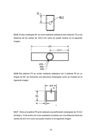 53
5.5.5. el tubo rectángulo B1 se unirá mediante soldadura tubo redondo T2 a una
distancia de los cantos de 122.5 mm cómo se puede mostrar en la siguiente
imagen.
5.5.6 Dos platinas P3 se unirán mediante soldadura con 2 platinas P2 en un
ángulo de 90° así formando una estructura rectangular como se muestra en la
siguiente imagen.
5.5.7 Ahora a la platina P4 se le realizará una perforación rectangular de 72 mm
de largo y 13 de ancho con unos acabados circulares con una distancia hacia los
cantos de 42.5 mm como se puede mostrar en la siguiente imagen.
 
