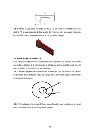 54
5.5.8. Ahora la estructura formada por P2 y P3 se unirá con soldadura con la
platina P4 a una distancia de los cantos de 10 mm y con un ángulo hacia los
lados de 90° como se puede mostrar en la siguiente imagen.
5.6. BASE PARA LA TORRETA
Esta parte de la herramienta tiene como función contener las torretas para evitar
que esta se salga y a la vez soportar la carga que ejerce la gata hacia todo el
componente y poder comprimir los resortes.
5.6.1. Ahora a la plancha circular R2 se le realizará una perforación de 70 mm
de diámetro a una distancia hacia los cantos de 47.5 mm como se puede mostrar
en la siguiente imagen.
5.6.2. Ahora la plancha circular R2 con su perforación será cortada por la mitad
como se puede mostrar en la siguiente imagen.
 
