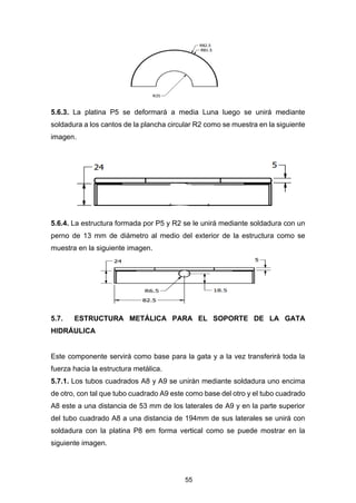 55
5.6.3. La platina P5 se deformará a media Luna luego se unirá mediante
soldadura a los cantos de la plancha circular R2 como se muestra en la siguiente
imagen.
5.6.4. La estructura formada por P5 y R2 se le unirá mediante soldadura con un
perno de 13 mm de diámetro al medio del exterior de la estructura como se
muestra en la siguiente imagen.
5.7. ESTRUCTURA METÁLICA PARA EL SOPORTE DE LA GATA
HIDRÁULICA
Este componente servirá como base para la gata y a la vez transferirá toda la
fuerza hacia la estructura metálica.
5.7.1. Los tubos cuadrados A8 y A9 se unirán mediante soldadura uno encima
de otro, con tal que tubo cuadrado A9 este como base del otro y el tubo cuadrado
A8 este a una distancia de 53 mm de los laterales de A9 y en la parte superior
del tubo cuadrado A8 a una distancia de 194mm de sus laterales se unirá con
soldadura con la platina P8 em forma vertical como se puede mostrar en la
siguiente imagen.
 