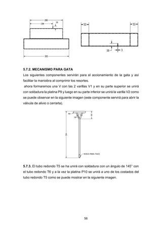 56
5.7.2. MECANISMO PARA GATA
Los siguientes componentes servirán para el accionamiento de la gata y así
facilitar la maniobra al comprimir los resortes.
ahora formaremos una V con las 2 varillas V1 y en su parte superior se unirá
con soldadura la platina P9 y luego en su parte inferior se unirá la varilla V2 como
se puede observar en la siguiente imagen (este componente servirá para abrir la
válvula de alivio o cerrarla).
5.7.3. El tubo redondo T5 se ha unirá con soldadura con un ángulo de 145° con
el tubo redondo T6 y a la vez la platina P10 se unirá a uno de los costados del
tubo redondo T5 como se puede mostrar en la siguiente imagen.
 