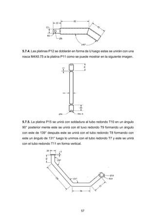 57
5.7.4. Las platinas P12 se doblarán en forma de U luego estas se unirán con una
rosca M4X0.75 a la platina P11 como se puede mostrar en la siguiente imagen.
5.7.5. La platina P15 se unirá con soldadura al tubo redondo T10 en un ángulo
90° posterior mente este se unirá con él tuvo redondo T9 formando un ángulo
con este de 139° después este se unirá con el tubo redondo T8 formando con
este un ángulo de 131° luego lo unimos con el tubo redondo T7 y este se unirá
con el tubo redondo T11 en forma vertical.
 