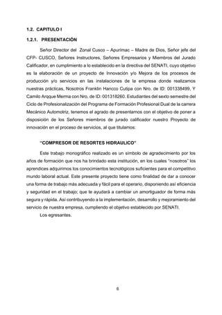 6
1.2. CAPITULO I
1.2.1. PRESENTACIÓN
Señor Director del Zonal Cusco – Apurímac – Madre de Dios, Señor jefe del
CFP- CUSCO, Señores Instructores, Señores Empresarios y Miembros del Jurado
Calificador, en cumplimiento a lo establecido en la directiva del SENATI, cuyo objetivo
es la elaboración de un proyecto de Innovación y/o Mejora de los procesos de
producción y/o servicios en las instalaciones de la empresa donde realizamos
nuestras prácticas, Nosotros Franklin Hancco Cutipa con Nro. de ID: 001338499, Y
Camilo Arqque Merma con Nro. de ID: 001318260. Estudiantes del sexto semestre del
Ciclo de Profesionalización del Programa de Formación Profesional Dual de la carrera
Mecánico Automotriz, tenemos el agrado de presentarnos con el objetivo de poner a
disposición de los Señores miembros de jurado calificador nuestro Proyecto de
innovación en el proceso de servicios, al que titulamos:
“COMPRESOR DE RESORTES HIDRAULICO”
Este trabajo monográfico realizado es un símbolo de agradecimiento por los
años de formación que nos ha brindado esta institución, en los cuales “nosotros” los
aprendices adquirimos los conocimientos tecnológicos suficientes para el competitivo
mundo laboral actual. Este presente proyecto tiene como finalidad de dar a conocer
una forma de trabajo más adecuada y fácil para el operario, disponiendo así eficiencia
y seguridad en el trabajo; que te ayudará a cambiar un amortiguador de forma más
segura y rápida. Así contribuyendo a la implementación, desarrollo y mejoramiento del
servicio de nuestra empresa, cumpliendo el objetivo establecido por SENATI.
Los egresantes.
 