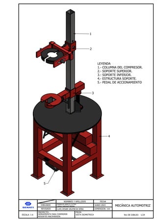 DIBUJADO
REVISADO
NOMBRES Y APELLIDOS FECHA
JUNIO 2023
DIMENSION: mm
ESCALA: 1:6
PROYECTO:
Nro DE DIBUJO: 1/24
MEC NICA AUTOMOTRIZ
FRANKLIN HANCCO CUTIPA
CAMILO ARQQUE MERMA
LUIS CESAR VALENCIA VERA
HERRAMIENTA PARA COMPRIMIR
RESORTES MACPHERSON
PIEZA:
VISTA ISOMETRICA
1
2
3
4
5
LEYENDA
1.- COLUMNA DEL COMPRESOR.
2.- SOPORTE SUPERIOR.
3.- SOPORTE INFERIOR.
4.- ESTRUCTURA SOPORTE.
5.- PEDAL DE ACCIONAMIENTO
 