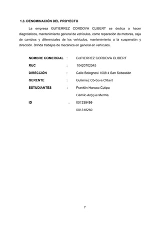 7
1.3. DENOMINACIÓN DEL PROYECTO
La empresa GUTIERREZ CORDOVA CLIBERT se dedica a hacer
diagnósticos, mantenimiento general de vehículos, como reparación de motores, caja
de cambios y diferenciales de los vehículos, mantenimiento a la suspensión y
dirección. Brinda trabajos de mecánica en general en vehículos.
NOMBRE COMERCIAL : GUTIERREZ CORDOVA CLIBERT
RUC : 10420702545
DIRECCIÓN : Calle Bolognesi 1008 4 San Sebastián
GERENTE : Gutiérrez Córdova Clibert
ESTUDIANTES : Franklin Hancco Cutipa
Camilo Arqque Merma
ID : 001338499
001318260
 