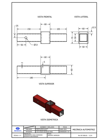 DIBUJADO
REVISADO
NOMBRES Y APELLIDOS FECHA
JUNIO 2023
DIMENSION: mm
ESCALA: 1:4
PROYECTO:
Nro DE DIBUJO: 11/24
MEC NICA AUTOMOTRIZ
FRANKLIN HANCCO CUTIPA
CAMILO ARQQUE MERMA
LUIS CESAR VALENCIA VERA
HERRAMIENTA PARA COMPRIMIR
RESORTES MACPHERSON
PIEZA:
SOPORTE INFERIOR
VISTA FRONTAL VISTA LATERAL
VISTA SUPERIOR
VISTA ISOMETRICA
150
60
105
13
56
25
50
75
50
60
12.5
60
60
2
180
5
 