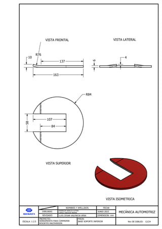 DIBUJADO
REVISADO
NOMBRES Y APELLIDOS FECHA
JUNIO 2023
DIMENSION: mm
ESCALA: 1:2.5
PROYECTO:
Nro DE DIBUJO: 12/24
MEC NICA AUTOMOTRIZ
FRANKLIN HANCCO CUTIPA
CAMILO ARQQUE MERMA
LUIS CESAR VALENCIA VERA
HERRAMIENTA PARA COMPRIMIR
RESORTES MACPHERSON
PIEZA:
BASE SOPORTE INFERIOR
VISTA FRONTAL VISTA LATERAL
VISTA SUPERIOR
VISTA ISOMETRICA
163
10
6
4
R76
137
R84
58
84
107
 