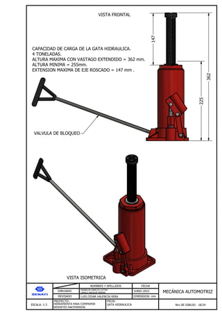 DIBUJADO
REVISADO
NOMBRES Y APELLIDOS FECHA
JUNIO 2023
DIMENSION: mm
ESCALA: 1:3
PROYECTO:
Nro DE DIBUJO: 18/24
MEC NICA AUTOMOTRIZ
FRANKLIN HANCCO CUTIPA
CAMILO ARQQUE MERMA
LUIS CESAR VALENCIA VERA
HERRAMIENTA PARA COMPRIMIR
RESORTES MACPHERSON
PIEZA:
GATA HIDRAULICA
362
225
CAPACIDAD DE CARGA DE LA GATA HIDRAULICA.
4 TONELADAS.
ALTURA MAXIMA CON VASTAGO EXTENDIDO = 362 mm.
ALTURA MINIMA = 255mm.
EXTENSION MAXIMA DE EJE ROSCADO = 147 mm .
147
VALVULA DE BLOQUEO
VISTA FRONTAL
VISTA ISOMETRICA
 