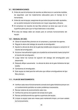 66
9.1. RECOMENDACIONES:
❖ Antes de usar el compresor de resortes se debe tener en cuenta las medidas
de seguridad, usar los implementos adecuados para el manejo de la
herramienta.
❖ Antes de usar el equipo, asegúrese de que todos los pernos estén ajustados,
así se podrá manipular la herramienta con mayor seguridad y eficacia.
❖ El compresor de resortes de tipo Mac pherson se tiene que usar en una
superficie plana para que no haya balanceos o sacudidas.
❖ El área de trabajo debe ser amplio para el correcto funcionamiento del
equipo.
10.1. MANUAL DE USO:
❖ Ubicar el resorte Mac pherson en el compresor y acomodar los agarres.
❖ Regular la altura del vástago de acuerdo al amortiguador.
❖ Ajustar la válvula de alivio de la gata tipo botella para empezar a comprimir el
resorte del amortiguador.
❖ Accionar manualmente la gata con el pedal de accionamiento hasta comprimir
el resorte del amortiguador.
❖ Luego retirar las tuercas de sujeción del vástago del amortiguador para
desarmarlo.
❖ Después aflojar suavemente la válvula de alivio de la gata hidráulica de tipo
botella.
❖ Cambiamos el amortiguador.
❖ Este equipo es ideal para los vehículos que utilizan amortiguadores de tipo
Mac pherson.
11.1. PLAN DE MANTENIMIENTO:
❖ Verificar cada mes el funcionamiento correcto de la gata hidráulica porque con
un mantenimiento periódico se evitan problemas innecesarios.
❖ Revisar sistema de accionamiento cada mes.
❖ Verificar los pernos de sujeción de la base de la gata.
❖ Revisar periódicamente los agarres superiores del equipo.
❖ Limpiar el equipo cada seis meses para mantenerlo limpio y en buen estado
de funcionamiento.
 