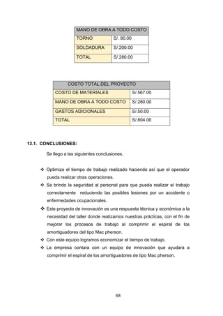 68
13.1. CONCLUSIONES:
Se llego a las siguientes conclusiones.
❖ Optimizo el tiempo de trabajo realizado haciendo así que el operador
pueda realizar otras operaciones.
❖ Se brindo la seguridad al personal para que pueda realizar el trabajo
correctamente reduciendo las posibles lesiones por un accidente o
enfermedades ocupacionales.
❖ Este proyecto de innovación es una respuesta técnica y económica a la
necesidad del taller donde realizamos nuestras prácticas, con el fin de
mejorar los procesos de trabajo al comprimir el espiral de los
amortiguadores del tipo Mac pherson.
❖ Con este equipo logramos economizar el tiempo de trabajo.
❖ La empresa contara con un equipo de innovación que ayudara a
comprimir el espiral de los amortiguadores de tipo Mac pherson.
MANO DE OBRA A TODO COSTO
TORNO S/. 80.00
SOLDADURA S/.200.00
TOTAL S/.280.00
COSTO TOTAL DEL PROYECTO
COSTO DE MATERIALES S/.567.00
MANO DE OBRA A TODO COSTO S/.280.00
GASTOS ADICIONALES S/.50.00
TOTAL S/.804.00
 