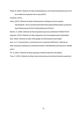70
Platas, M. (2020). Obtenido de https://autosblogmexico.com/mantenimiento/para-que-sirven-
los-muelles-de-suspension-de-un-auto-ta4516
Published. (2010).
rehisa. (2019). Obtenido de https://rehisaresortes.mx/blog/que-son-los-resortes-
helicoidales/#:~:text=Los%20resortes%20o%20muelles%20helicoidales,contacto%2
0que%20almacenar%C3%A1%20y%20devolver%C3%A1
Romero, A. (2009). Obtenido de http://repositorio.espe.edu.ec/bitstream/21000/2772/3/T-
siaguanta. (2018). Obtenido de https://siaguanta.com/c-tecnologia/resortes-helicoidales/
sites. (2022). Obtenido de https://sites.google.com/site/suspencionsemirigida/
tesis. (s.f.). Funcionamiento y mecanismos de la suspensión McPherson. Obtenido de
https://repository.udistrital.edu.co/bitstream/handle/11349/3390/tesis.pdf?sequence=1&isAllo
wed=y
TG, G. (2021). Obtenido de https://grupotg.mx/boletin/suspension-de-ballesta
Tixce, C. (2016). Obtenido de https://www.motoryracing.com/coches/noticias/la-suspension-
.
 