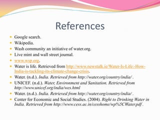 References
 Google search.
 Wikipedia.
 Wash community an initiative of water.org.
 Live mint and wall street journal.
 www.wsp.org.
 Water is life. Retrieved from http://www.newstalk.ie/Water-Is-Life:-How-
India-is-tackling-its-climate-change-crisis.
 Water. (n.d.). India. Retrieved from http://water.org/country/india/ .
 UNICEF. (n.d.). Water, Environment and Sanitation. Retrieved from
http://www.unicef.org/india/wes.html
 Water. (n.d.). India. Retrieved from http://water.org/country/india/ .
 Center for Economic and Social Studies. (2004). Right to Drinking Water in
India. Retrieved from http://www.cess.ac.in/cesshome/wp%5CWater.pdf .
 