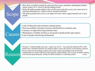 Scope
• More than 3.4 million people die each year from water, sanitation, and hygiene-related
causes, nearly 99 %, occur in the developing world.
• Of the 60 million people added to the world's towns and cities every year, most move to
informal settlements (i.e. slums) with no sanitation facilities.
• 780 million people lack access to an improved water source; approximately one in nine
people.
Causes
• Lack of education and awareness among masses.
• Non-accessibility of proper resources and facilities to common man.
• Leniency in imposition of government rules.
• Maintenance of public facilities is not good so people prefer open spaces.
• Lack of proper monitoring mechanisms.
Reason
• Around 1.5 million deaths each year - nearly one in five – are caused by diarrhea.90% of the
deaths due to diarrheal diseases are children under 5 years old, mostly in developing countries.
• Surveys from 45 developing countries show that women and children bear the primary
responsibility for water collection in the majority of households. This is time not spent working
at an income-generating job, caring for family members, or attending school. Contd.
 