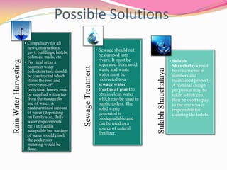 Possible SolutionsRainWaterHarvesting
• Compulsory for all
new constructions,
govt. buildings, hotels,
colonies, malls, etc.
• For rural areas a
common water
collection tank should
be constructed which
stores the roof and
terrace run-off.
Individual homes must
be supplied with a tap
from the storage for
use of water. A
predetermined amount
of water (depending
on family size, daily
water requirements,
etc.) utilized is
acceptable but wastage
of water would pinch
the pockets as
metering would be
done.
SewageTreatment
• Sewage should not
be dumped into
rivers. It must be
separated from solid
waste and waste
water must be
redirected to a
sewage water
treatment plant to
obtain clean water
which maybe used in
public toilets. The
solid waste
generated is
biodegradable and
can be used as a
source of natural
fertilizer.
SulabhShauchalaya
• Sulabh
Shauchalaya must
be constructed in
numbers and
maintained properly.
A nominal charge
per person may be
taken which can
then be used to pay
to the one who is
responsible for
cleaning the toilets.
 