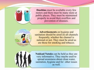 Dustbins must be available every few
meters and there must be many more at
public places. They must be maintained
properly to avoid their overflow and
prevention of diseases.
Advertisements on hygiene and
sanitation should be aired on all channels
frequently, whether the channel is
national or not. They must be aired as
are those for smoking and tobacco.
Nukkad Nataks can be held as they are
very informative. They maybe used to
spread awareness about clean water,
sanitation, hygiene and for other issues
as well.
 