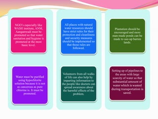 NGO’s especially like
WASH institute, ANM,
Aanganwadi must be
promoted so that water
sanitation and hygiene is
promoted at the most
basic level.
Water must be purified
using hypochlorite
solution because it is not
as cancerous as pure
chlorine is. It must be
promoted.
All places with natural
water resources should
have strict rules for their
protection and cleanliness
and security measures
should be implemented so
that those rules are
followed.
Volunteers from all walks
of life can also help by
imparting information to
the people like doctors can
spread awareness about
the harmful effects of the
problem.
Plantation should be
encouraged and more
man-made ponds can be
made to use-up barren
lands.
Setting up of pipelines to
the areas with large
scarcity of water so that
substantial amount of
water which is wasted
during transportation is
saved.
 