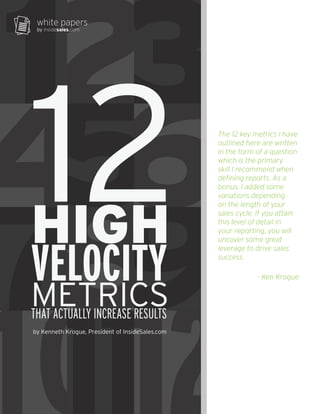 12 
6 
9 
101112 
white papers 
by insidesales.com 
12 3 
45 
78 
HIGH 
VELOCITY 
METRICS 
THAT ACTUALLY INCREASE RESULTS 
by Kenneth Krogue, President of InsideSales.com 
The 12 key metrics I have 
outlined here are written 
in the form of a question 
which is the primary 
skill I recommend when 
defining reports. As a 
bonus, I added some 
variations depending 
on the length of your 
sales cycle. If you attain 
this level of detail in 
your reporting, you will 
uncover some great 
leverage to drive sales 
success. 
- Ken Krogue 
 