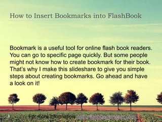How to Insert Bookmarks into FlashBook



Bookmark is a useful tool for online flash book readers.
You can go to specific page quickly. But some people
might not know how to create bookmark for their book.
That’s why I make this slideshare to give you simple
steps about creating bookmarks. Go ahead and have
a look on it!




       For more information: http://flashbookmaker.com/
 