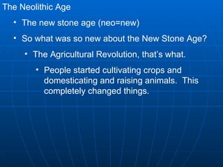 The Neolithic Age The new stone age (neo=new) So what was so new about the New Stone Age? The Agricultural Revolution, that’s what. People started cultivating crops and domesticating and raising animals.  This completely changed things. 