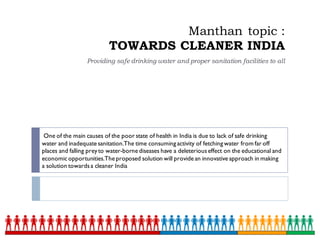 Manthan topic :
TOWARDS CLEANER INDIA
Providing safe drinking water and proper sanitation facilities to all
One of the main causes of the poor state of health in India is due to lack of safe drinking
water and inadequate sanitation.The time consuming activity of fetching water from far off
places and falling preyto water-borne diseases have a deleteriouseffect on the educational and
economicopportunities.The proposed solution will provide an innovative approach in making
a solution towardsa cleaner India
 