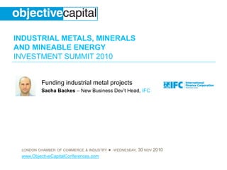 INDUSTRIAL METALS, MINERALS
AND MINEABLE ENERGY
INVESTMENT SUMMIT 2010
LONDON CHAMBER OF COMMERCE & INDUSTRY ● WEDNESDAY, 30 NOV 2010
www.ObjectiveCapitalConferences.com
Funding industrial metal projects
Sacha Backes – New Business Dev’t Head, IFC
 