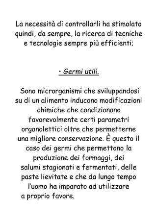 La necessità di controllarli ha stimolato
quindi, da sempre, la ricerca di tecniche
e tecnologie sempre più efficienti;
• Germi utili.
Sono microrganismi che sviluppandosi
su di un alimento inducono modificazioni
chimiche che condizionano
favorevolmente certi parametri
organolettici oltre che permetterne
una migliore conservazione. È questo il
caso dei germi che permettono la
produzione dei formaggi, dei
salumi stagionati e fermentati, delle
paste lievitate e che da lungo tempo
l’uomo ha imparato ad utilizzare
a proprio favore.
 